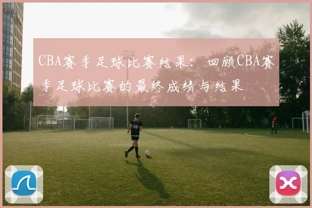 CBA赛季足球比赛结果：回顾CBA赛季足球比赛的最终成绩与结果