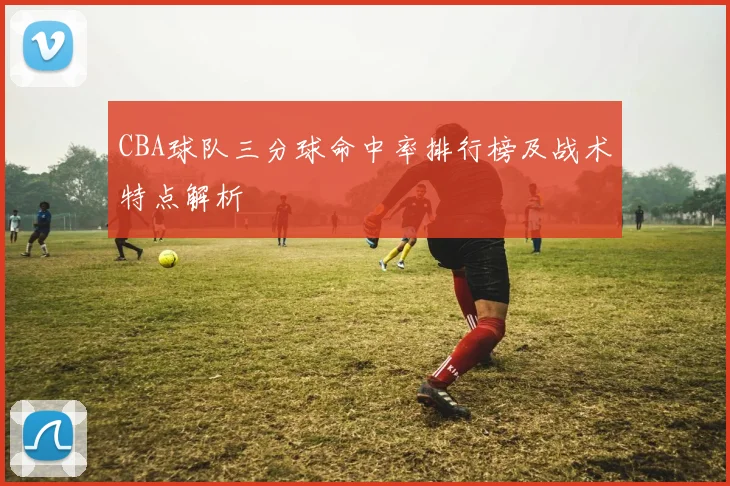 CBA球队三分球命中率排行榜及战术特点解析